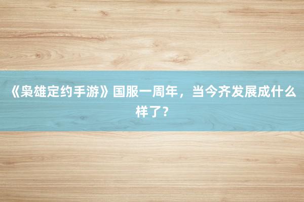 《枭雄定约手游》国服一周年,当今齐发展成什么样了?